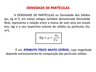 DENSIDADE DE PARTÍCULAS
A DENSIDADE DE PARTÍCULAS ou Densidade dos Sólidos
(ρs, kg m-3), em textos antigos também denominada Densidade
Real, representa a relação entre a massa de solo seco em estufa
(ms, kg) e o seu respectivo volume de sólidos ou partículas (Vs,
m3).
É um ATRIBUTO FÍSICO MUITO ESTÁVEL, cuja magnitude
depende exclusivamente da composição das partículas sólidas.
 