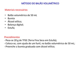 MÉTODO DO BALÃO VOLUMÉTRICO
Materiais necessários
• Balão volumétrico de 50 mL
• Bureta
• Álcool etílico;
• Balança digital;
• Estufa;
Procedimentos
- Pesa-se 20 g de TFSE (Terra Fina Seca em Estufa);
- Coloca-se, com ajuda de um funil, no balão volumétrico de 50 mL;
- Preenche a bureta graduada com álcool etílico;
 