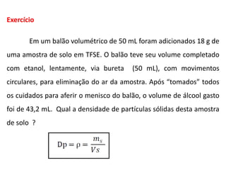 Exercício
Em um balão volumétrico de 50 mL foram adicionados 18 g de
uma amostra de solo em TFSE. O balão teve seu volume completado
com etanol, lentamente, via bureta (50 mL), com movimentos
circulares, para eliminação do ar da amostra. Após “tomados” todos
os cuidados para aferir o menisco do balão, o volume de álcool gasto
foi de 43,2 mL. Qual a densidade de partículas sólidas desta amostra
de solo ?
 