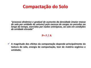“processo dinâmico e gradual de aumento da densidade (maior massa
de solo por unidade de volume) pelo excesso de cargas ou pressões ao
longo do tempo, exercidas por razões antrópicas, ao solo em condições
de umidade elevada”
P= F / A
 A magnitude dos efeitos da compactação depende principalmente da
textura do solo, energia de compactação, teor de matéria orgânica e
umidade;
Compactação do Solo
 