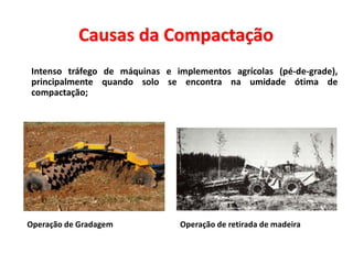 Causas da Compactação
 Intenso tráfego de máquinas e implementos agrícolas (pé-de-grade),
principalmente quando solo se encontra na umidade ótima de
compactação;
Operação de Gradagem Operação de retirada de madeira
 