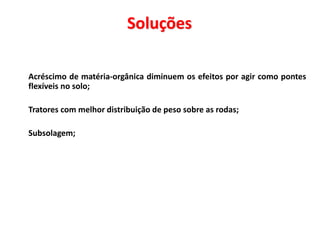 Soluções
 Acréscimo de matéria-orgânica diminuem os efeitos por agir como pontes
flexíveis no solo;
 Tratores com melhor distribuição de peso sobre as rodas;
 Subsolagem;
 