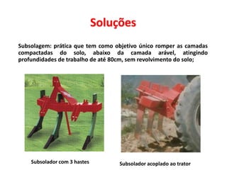 Soluções
 Subsolagem: prática que tem como objetivo único romper as camadas
compactadas do solo, abaixo da camada arável, atingindo
profundidades de trabalho de até 80cm, sem revolvimento do solo;
Subsolador com 3 hastes Subsolador acoplado ao trator
 