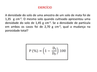 EXERCÍCIO
A densidade do solo de uma amostra de um solo de mata foi de
1,35 g cm-3. O mesmo solo quando cultivado apresentou uma
densidade do solo de 1,45 g cm-3. Se a densidade de partícula
em ambos os casos foi de 2,70 g cm-3, qual a mudança na
porosidade total?
 