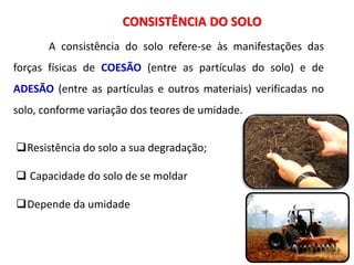 CONSISTÊNCIA DO SOLO
A consistência do solo refere-se às manifestações das
forças físicas de COESÃO (entre as partículas do solo) e de
ADESÃO (entre as partículas e outros materiais) verificadas no
solo, conforme variação dos teores de umidade.
Resistência do solo a sua degradação;
 Capacidade do solo de se moldar
Depende da umidade
 
