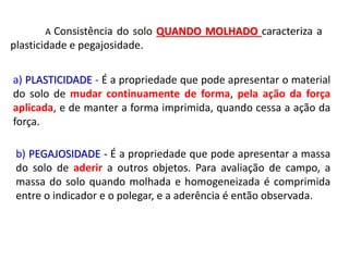A Consistência do solo QUANDO MOLHADO caracteriza a
plasticidade e pegajosidade.
a) PLASTICIDADE - É a propriedade que pode apresentar o material
do solo de mudar continuamente de forma, pela ação da força
aplicada, e de manter a forma imprimida, quando cessa a ação da
força.
b) PEGAJOSIDADE - É a propriedade que pode apresentar a massa
do solo de aderir a outros objetos. Para avaliação de campo, a
massa do solo quando molhada e homogeneizada é comprimida
entre o indicador e o polegar, e a aderência é então observada.
 