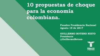10 propuestas de choque
para la economía
colombiana.
Fenalco Presidencia Nacional
Agosto 15 de 2017
GUILLERMO BOTERO NIETO
Presidente
@GuillermoBotero
 