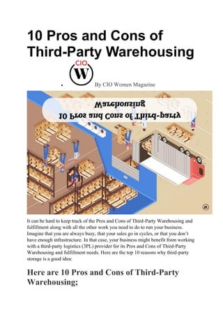 10 Pros and Cons of
Third-Party Warehousing
 By CIO Women Magazine
It can be hard to keep track of the Pros and Cons of Third-Party Warehousing and
fulfillment along with all the other work you need to do to run your business.
Imagine that you are always busy, that your sales go in cycles, or that you don’t
have enough infrastructure. In that case, your business might benefit from working
with a third-party logistics (3PL) provider for its Pros and Cons of Third-Party
Warehousing and fulfillment needs. Here are the top 10 reasons why third-party
storage is a good idea:
Here are 10 Pros and Cons of Third-Party
Warehousing;
 