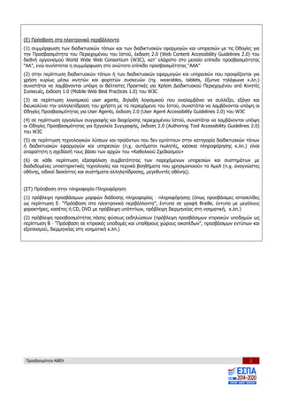 Προσβασιμότητα ΑΜΕΑ 2
(Ε) Πρόσβαση στα ηλεκτρονικά περιβάλλοντα
(1) συμμόρφωση των διαδικτυακών τόπων και των διαδικτυακών εφαρμογών και υπηρεσιών με τις Οδηγίες για
την Προσβασιμότητα του Περιεχομένου του Ιστού, έκδοση 2.0 (Web Content Accessibility Guidelines 2.0) του
διεθνή oργανισμού World Wide Web Consortium (W3C), κατ’ ελάχιστο στο μεσαίο επίπεδο προσβασιμότητας
“ΑΑ”, ενώ συνίσταται η συμμόρφωση στο ανώτατο επίπεδο προσβασιμότητας “ΑΑΑ”
(2) στην περίπτωση διαδικτυακών τόπων ή των διαδικτυακών εφαρμογών και υπηρεσιών που προορίζονται για
χρήση κυρίως μέσω κινητών και φορητών συσκευών (πχ. wearables, tablets, έξυπνα τηλέφωνα κ.λπ.)
συνιστάται να λαμβάνονται υπόψη οι Βέλτιστες Πρακτικές για Χρήση Διαδικτυακού Περιεχομένου από Κινητές
Συσκευές, έκδοση 1.0 (Mobile Web Best Practices 1.0) του W3C
(3) σε περίπτωση λογισμικού user agents, δηλαδή λογισμικού που αναλαμβάνει να συλλέξει, εξάγει και
διευκολύνει την αλληλεπίδραση του χρήστη με τα περιεχόμενα του Ιστού, συνιστάται να λαμβάνονται υπόψη οι
Οδηγίες Προσβασιμότητας για User Agents, έκδοση 2.0 (User Agent Accessibility Guidelines 2.0) του W3C
(4) σε περίπτωση εργαλείων συγγραφής και διαχείρισης περιεχομένου Ιστού, συνιστάται να λαμβάνονται υπόψη
οι Οδηγίες Προσβασιμότητας για Εργαλεία Συγγραφής, έκδοση 2.0 (Authoring Tool Accessibility Guidelines 2.0)
του W3C
(5) σε περίπτωση τεχνολογικών λύσεων και προϊόντων που δεν εμπίπτουν στην κατηγορία διαδικτυακών τόπων
ή διαδικτυακών εφαρμογών και υπηρεσιών (π.χ. αυτόματοι πωλητές, κιόσκια πληροφόρησης κ.λπ.) είναι
απαραίτητη η σχεδίασή τους βάσει των αρχών του «Καθολικού Σχεδιασμού»
(6) σε κάθε περίπτωση εξασφάλιση συμβατότητας των παρεχόμενων υπηρεσιών και συστημάτων με
διαδεδομένες υποστηρικτικές τεχνολογίες και τεχνικά βοηθήματα που χρησιμοποιούν τα ΑμεΑ (π.χ. αναγνώστες
οθόνης, ειδικοί διακόπτες και συστήματα αλληλεπίδρασης, μεγεθυντές οθόνης).
(ΣΤ) Πρόσβαση στην πληροφορία-Πληροφόρηση
(1) πρόβλεψη προσβάσιμων μορφών διάδοσης πληροφορίας - πληροφόρησης (όπως προσβάσιμες ιστοσελίδες
ως περίπτωση Ε- “Πρόσβαση στα ηλεκτρονικά περιβάλλοντα”, έντυπα σε γραφή Braille, έντυπα με μεγάλους
χαρακτήρες, κασέτες ή CD, DVD με πρόβλεψη υπότιτλων, πρόβλεψη διερμηνείας στη νοηματική, κ.λπ.)
(2) πρόβλεψη προσβασιμότητας πάσης φύσεως εκδηλώσεων (πρόβλεψη προσβάσιμων κτιριακών υποδομών ως
περίπτωση Β - “Πρόσβαση σε κτιριακές υποδομές και υπαίθριους χώρους οικοπέδων”, προσβάσιμων εντύπων και
εξοπλισμού, διερμηνείας στη νοηματική κ.λπ.)
 