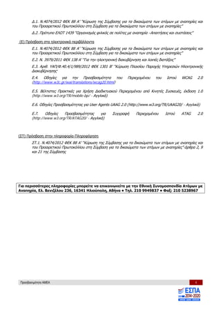 Προσβασιμότητα ΑΜΕΑ 4
Δ.1. Ν.4074/2012 ΦΕΚ 88 Α’ “Κύρωση της Σύμβασης για τα δικαιώματα των ατόμων με αναπηρίες και
του Προαιρετικού Πρωτοκόλλου στη Σύμβαση για τα δικαιώματα των ατόμων με αναπηρίες”
Δ.2. Πρότυπο ΕΛΟΤ 1439 “Οργανισμός φιλικός σε πολίτες με αναπηρία –Απαιτήσεις και συστάσεις”
(Ε) Πρόσβαση στα ηλεκτρονικά περιβάλλοντα
Ε.1. Ν.4074/2012 ΦΕΚ 88 Α’ “Κύρωση της Σύμβασης για τα δικαιώματα των ατόμων με αναπηρίες και
του Προαιρετικού Πρωτοκόλλου στη Σύμβαση για τα δικαιώματα των ατόμων με αναπηρίες”
Ε.2. N. 3979/2011 ΦΕΚ 138 Α’ “Για την ηλεκτρονική διακυβέρνηση και λοιπές διατάξεις”
Ε.3. Αριθ. ΥΑΠ/Φ.40.4/1/989/2012 ΦΕΚ 1301 Β’ “Κύρωση Πλαισίου Παροχής Υπηρεσιών Ηλεκτρονικής
Διακυβέρνησης”
Ε.4. Οδηγίες για την Προσβασιμότητα του Περιεχομένου του Ιστού WCAG 2.0
(http://www.w3c.gr/wai/translations/wcag20.html)
Ε.5. Βέλτιστες Πρακτικές για Χρήση Διαδικτυακού Περιεχομένου από Κινητές Συσκευές, έκδοση 1.0
(http://www.w3.org/TR/mobile-bp/ - Αγγλικά)
Ε.6. Οδηγίες Προσβασιμότητας για User Agents UAAG 2.0 (http://www.w3.org/TR/UAAG20/ - Αγγλικά)
Ε.7. Οδηγίες Προσβασιμότητας για Συγγραφή Περιεχομένου Ιστού ΑΤAG 2.0
(http://www.w3.org/TR/ATAG20/ - Αγγλικά)
(ΣΤ) Πρόσβαση στην πληροφορία-Πληροφόρηση
ΣΤ.1. Ν.4074/2012 ΦΕΚ 88 Α’ “Κύρωση της Σύμβασης για τα δικαιώματα των ατόμων με αναπηρίες και
του Προαιρετικού Πρωτοκόλλου στη Σύμβαση για τα δικαιώματα των ατόμων με αναπηρίες”-άρθρα 2, 9
και 21 της Σύμβασης
Για περισσότερες πληροφορίες μπορείτε να επικοινωνείτε με την Εθνική Συνομοσπονδία Ατόμων με
Αναπηρία, Ελ. Βενιζέλου 236, 16341 Ηλιούπολη, Αθήνα • Τηλ. 210 9949837 • Φαξ: 210 5238967
 