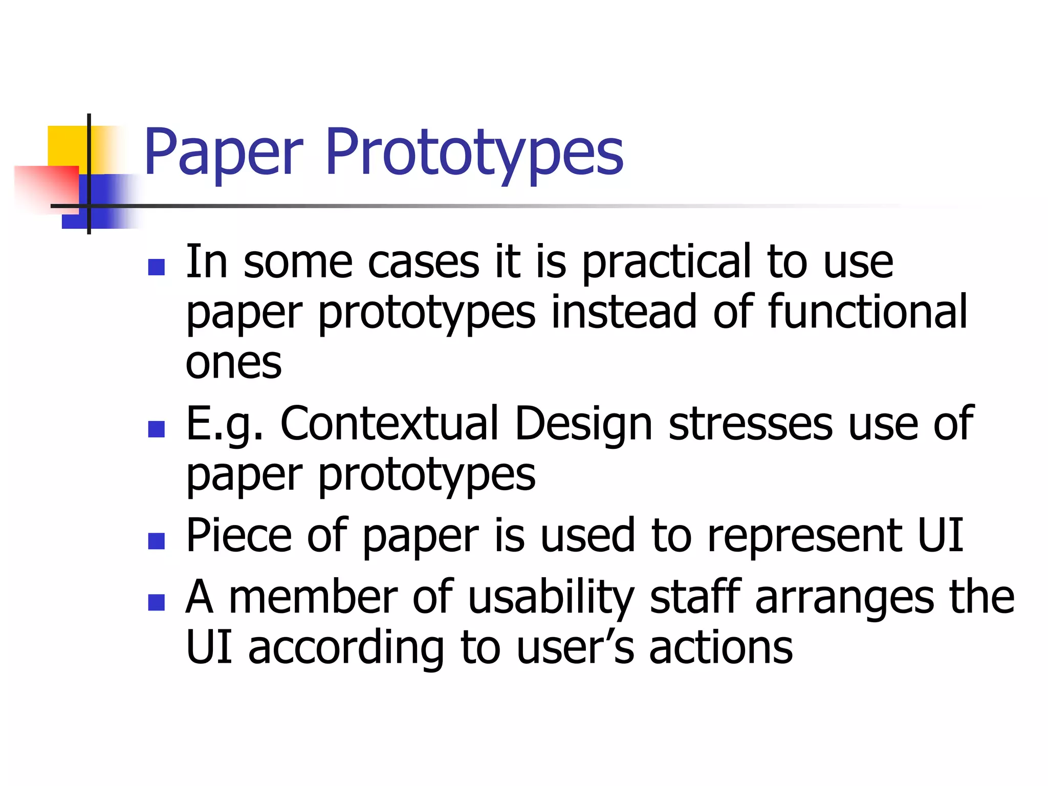 Paper Prototypes
 In some cases it is practical to use
paper prototypes instead of functional
ones
 E.g. Contextual Design stresses use of
paper prototypes
 Piece of paper is used to represent UI
 A member of usability staff arranges the
UI according to user’s actions
 