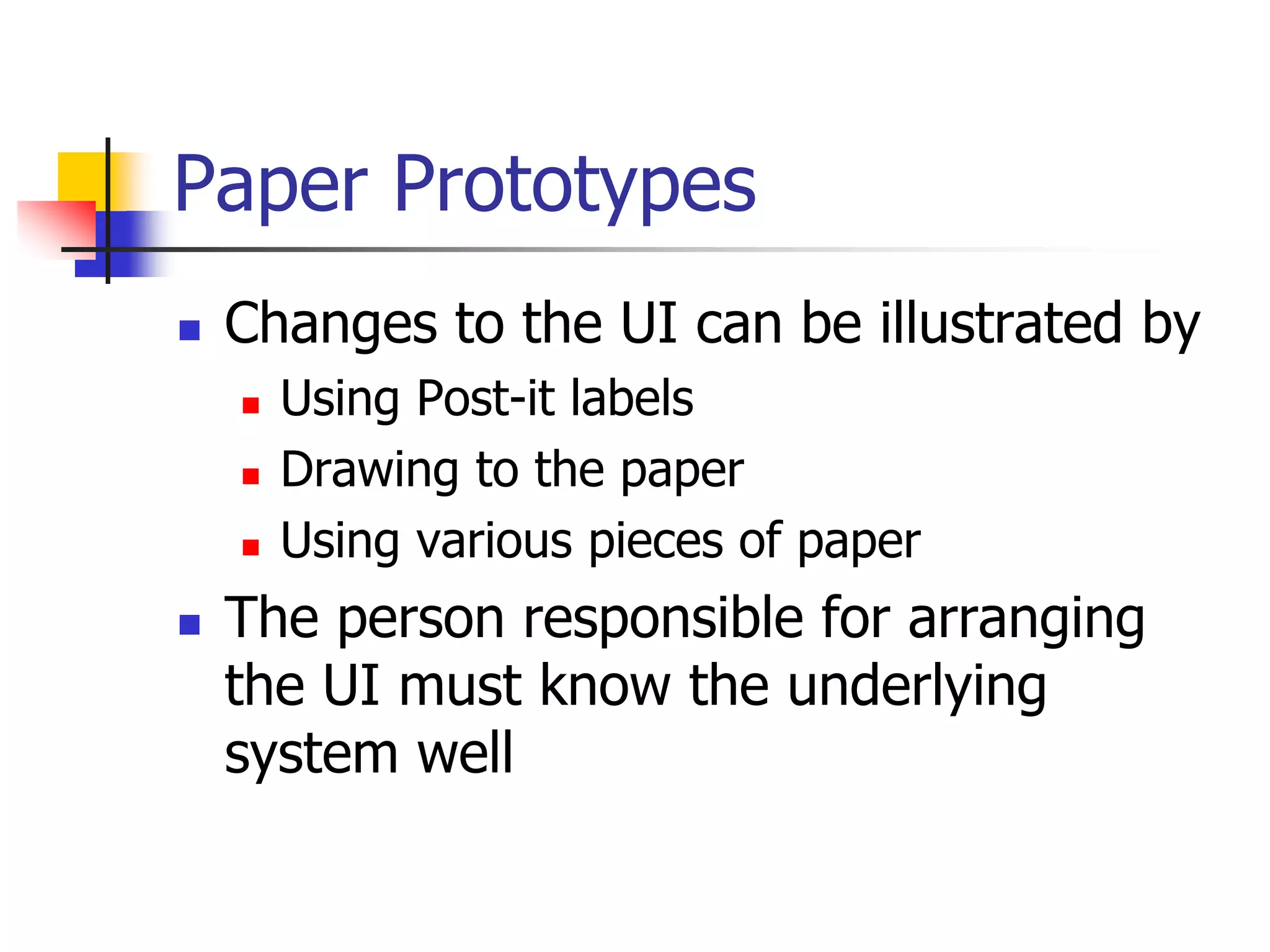 Paper Prototypes
 Changes to the UI can be illustrated by
 Using Post-it labels
 Drawing to the paper
 Using various pieces of paper
 The person responsible for arranging
the UI must know the underlying
system well
 