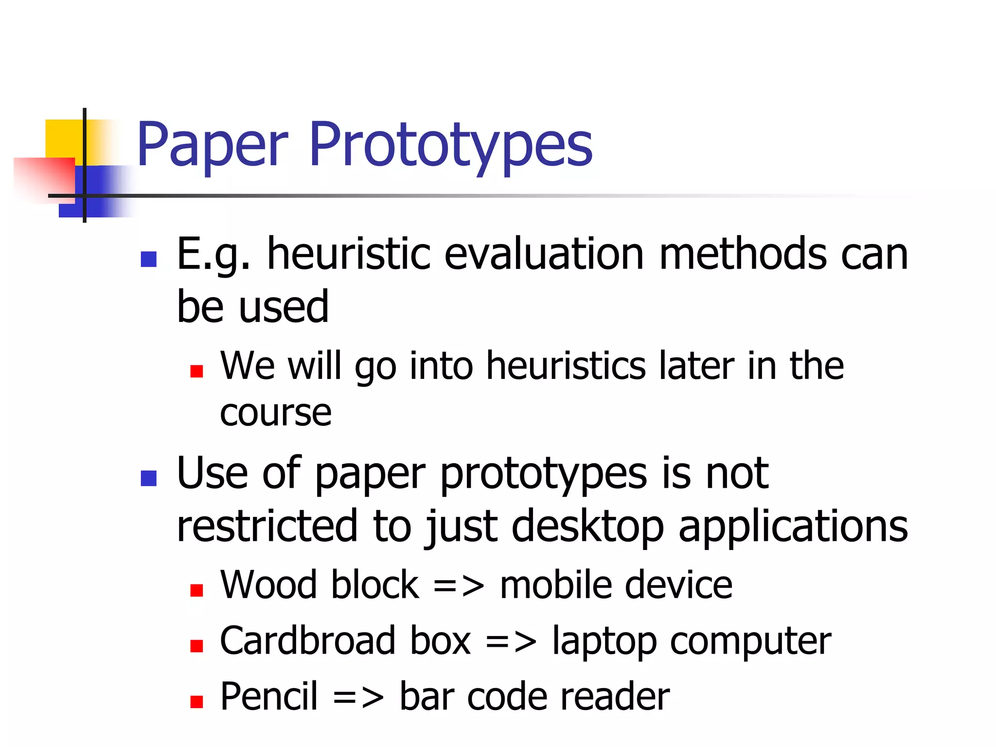 Paper Prototypes
 E.g. heuristic evaluation methods can
be used
 We will go into heuristics later in the
course
 Use of paper prototypes is not
restricted to just desktop applications
 Wood block => mobile device
 Cardbroad box => laptop computer
 Pencil => bar code reader
 