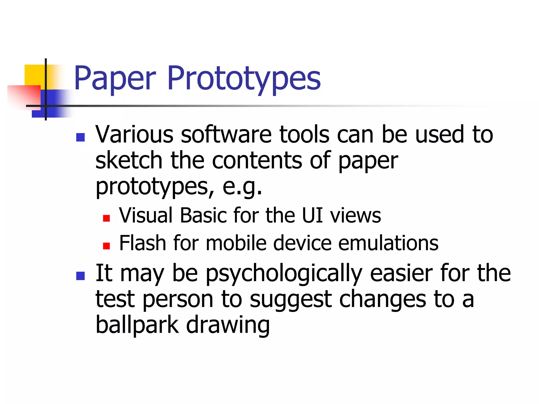 Paper Prototypes
 Various software tools can be used to
sketch the contents of paper
prototypes, e.g.
 Visual Basic for the UI views
 Flash for mobile device emulations
 It may be psychologically easier for the
test person to suggest changes to a
ballpark drawing
 