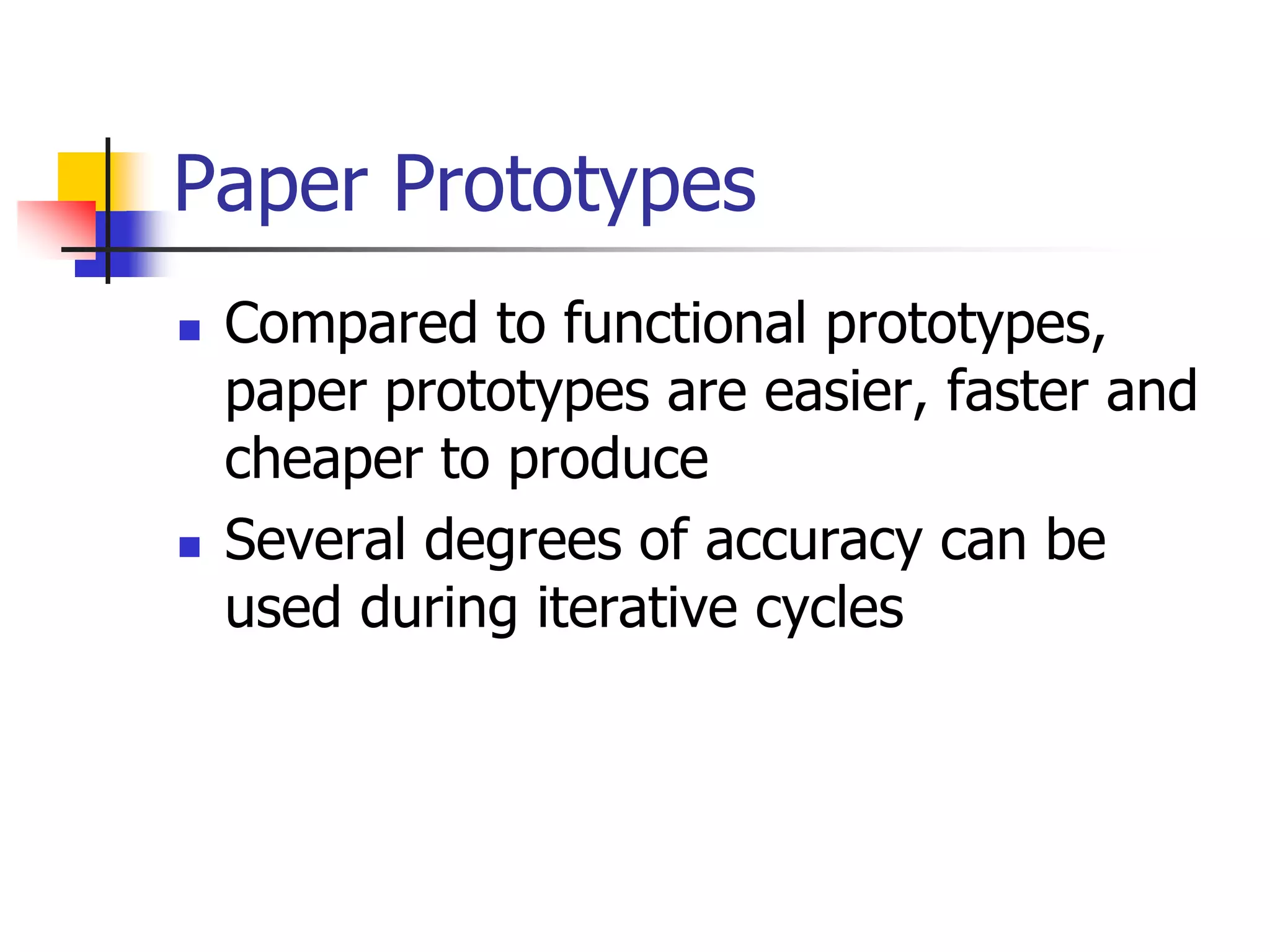 Paper Prototypes
 Compared to functional prototypes,
paper prototypes are easier, faster and
cheaper to produce
 Several degrees of accuracy can be
used during iterative cycles
 