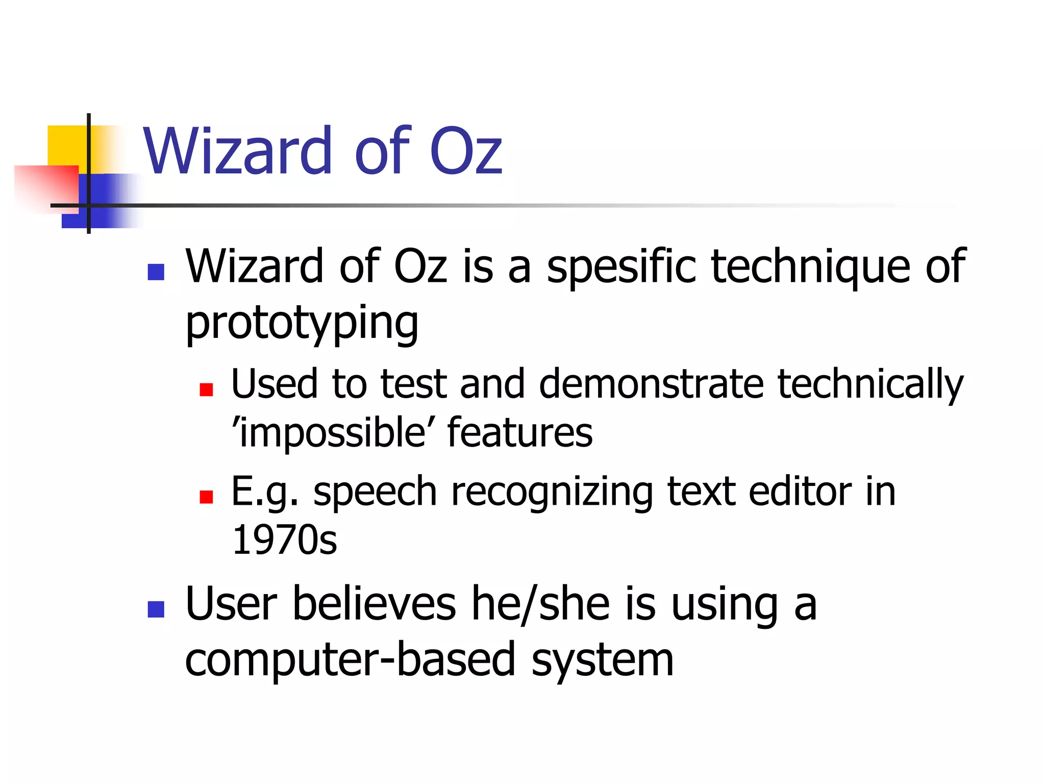 Wizard of Oz
 Wizard of Oz is a spesific technique of
prototyping
 Used to test and demonstrate technically
’impossible’ features
 E.g. speech recognizing text editor in
1970s
 User believes he/she is using a
computer-based system
 