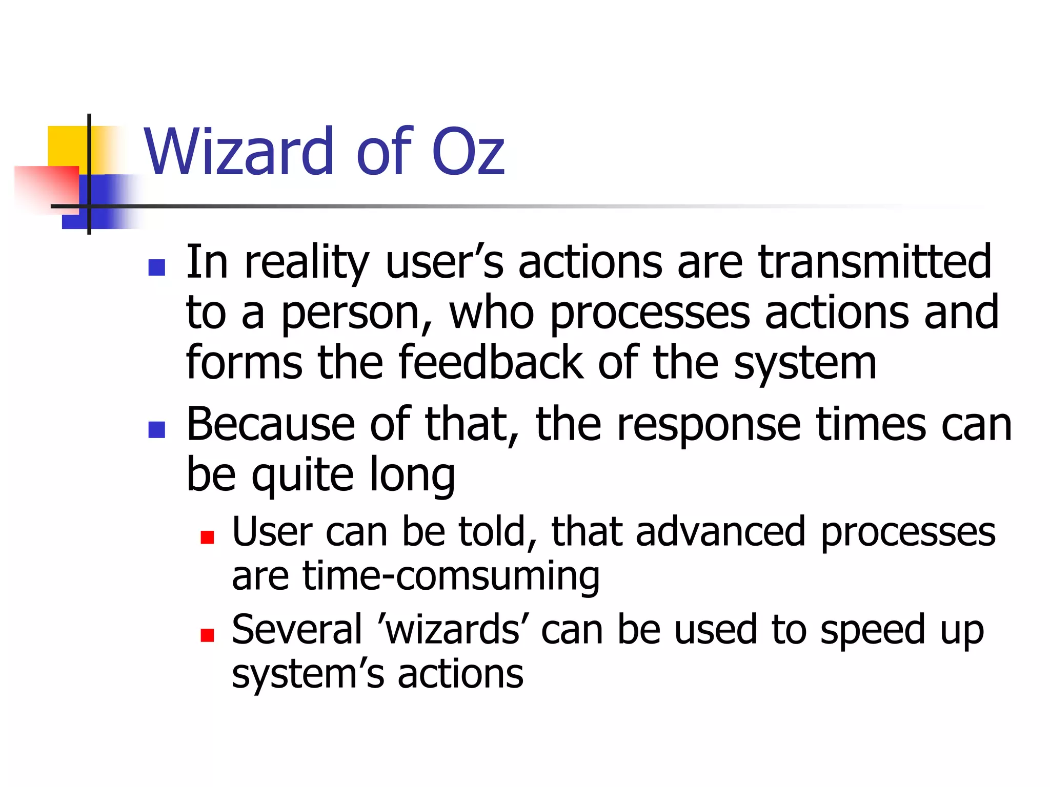 Wizard of Oz
 In reality user’s actions are transmitted
to a person, who processes actions and
forms the feedback of the system
 Because of that, the response times can
be quite long
 User can be told, that advanced processes
are time-comsuming
 Several ’wizards’ can be used to speed up
system’s actions
 