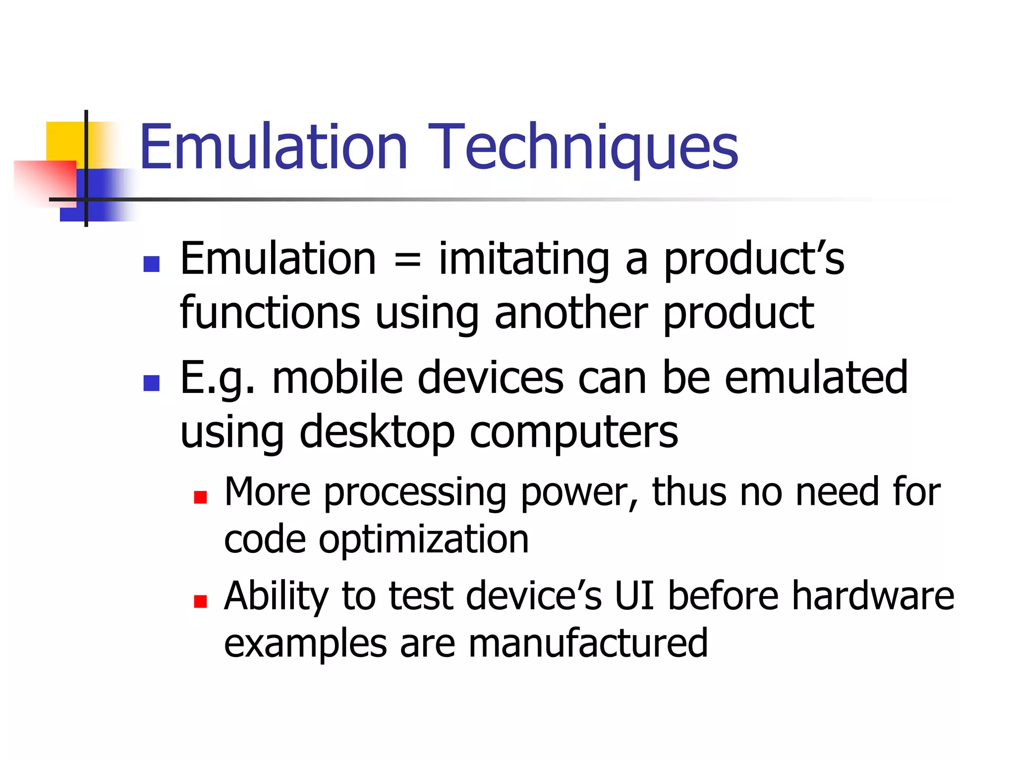 Emulation Techniques
 Emulation = imitating a product’s
functions using another product
 E.g. mobile devices can be emulated
using desktop computers
 More processing power, thus no need for
code optimization
 Ability to test device’s UI before hardware
examples are manufactured
 