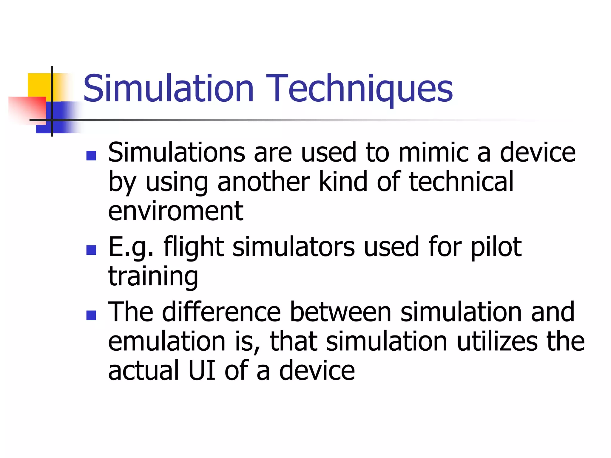 Simulation Techniques
 Simulations are used to mimic a device
by using another kind of technical
enviroment
 E.g. flight simulators used for pilot
training
 The difference between simulation and
emulation is, that simulation utilizes the
actual UI of a device
 