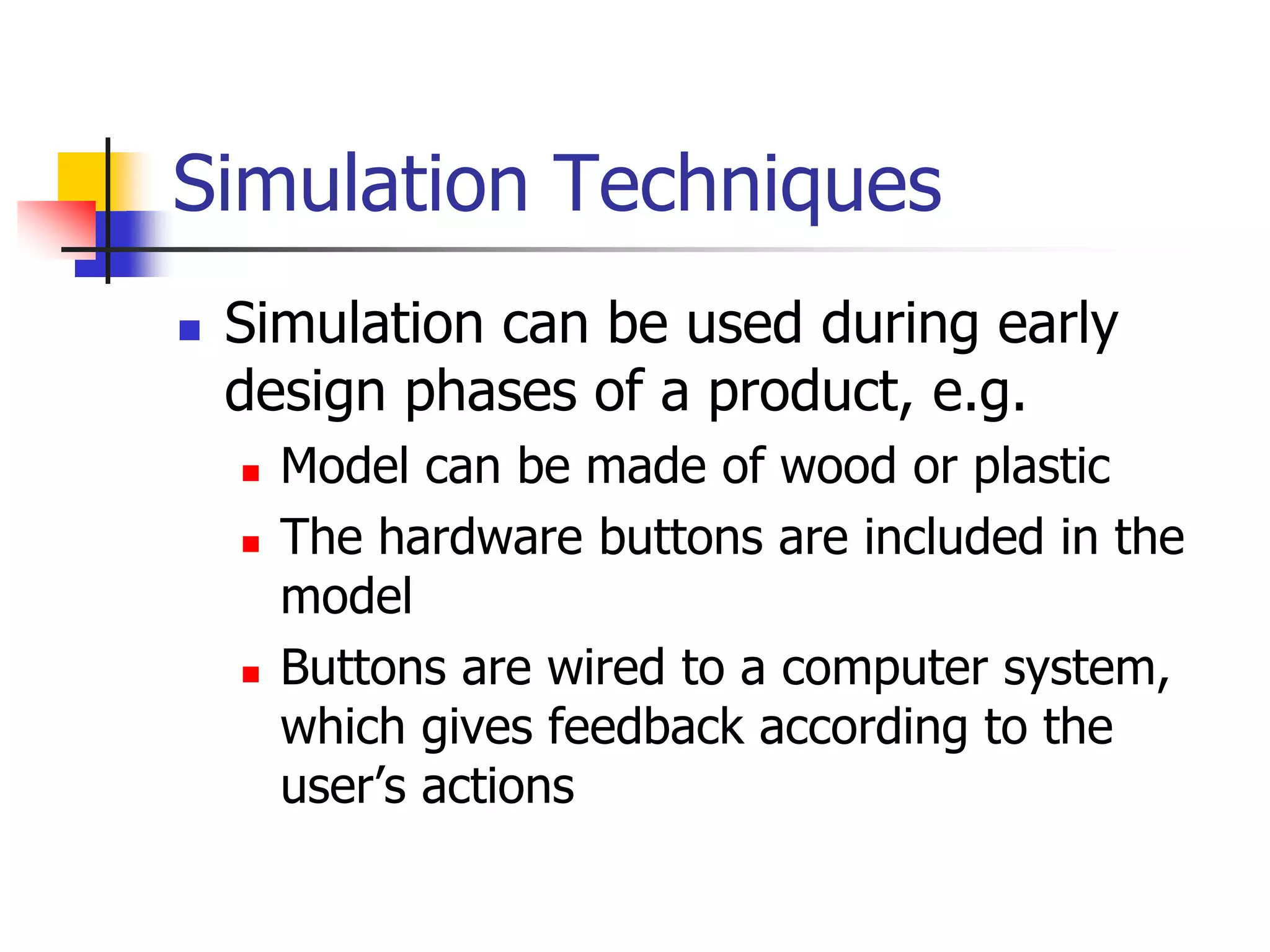 Simulation Techniques
 Simulation can be used during early
design phases of a product, e.g.
 Model can be made of wood or plastic
 The hardware buttons are included in the
model
 Buttons are wired to a computer system,
which gives feedback according to the
user’s actions
 