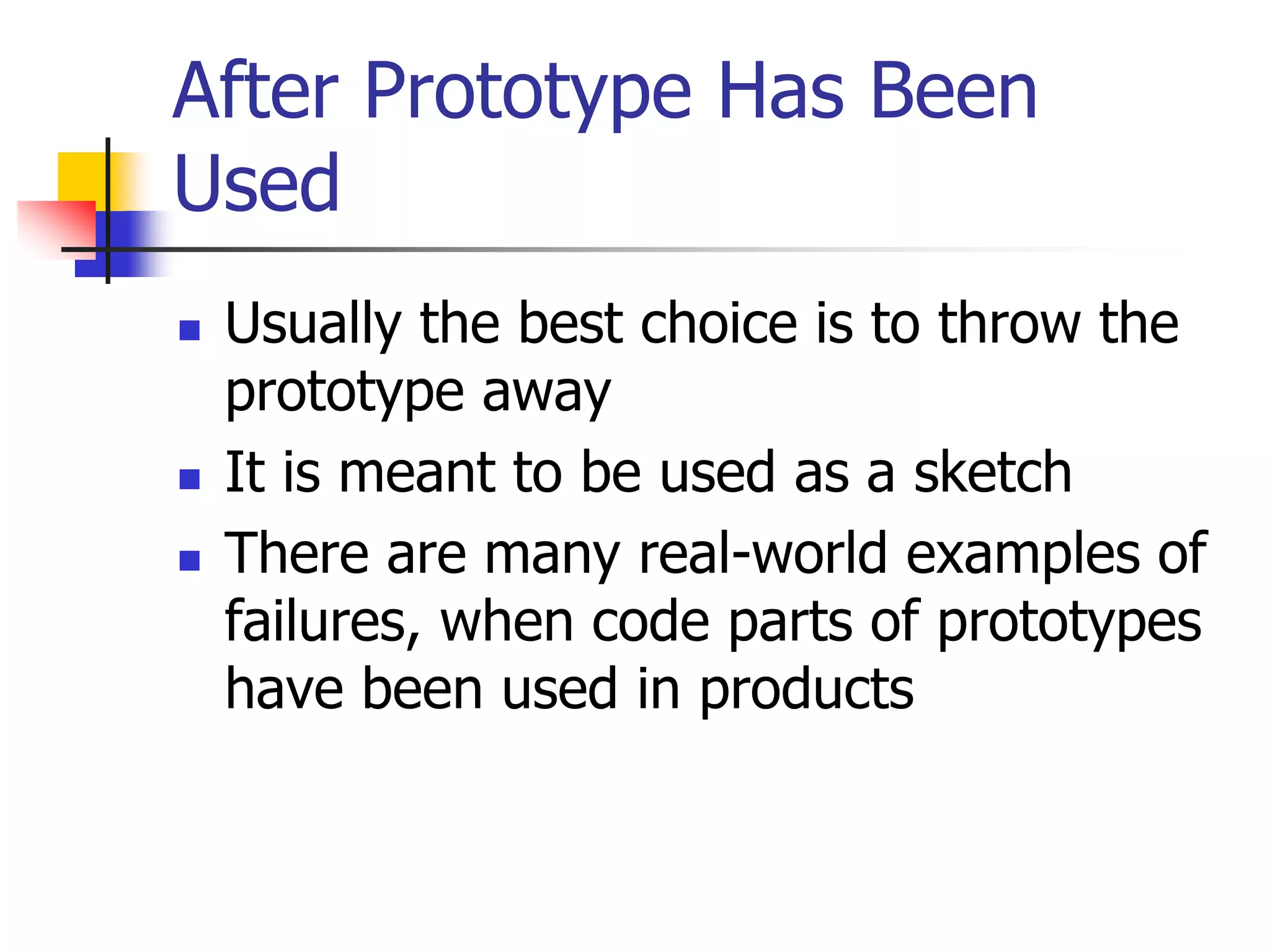 After Prototype Has Been
Used
 Usually the best choice is to throw the
prototype away
 It is meant to be used as a sketch
 There are many real-world examples of
failures, when code parts of prototypes
have been used in products
 