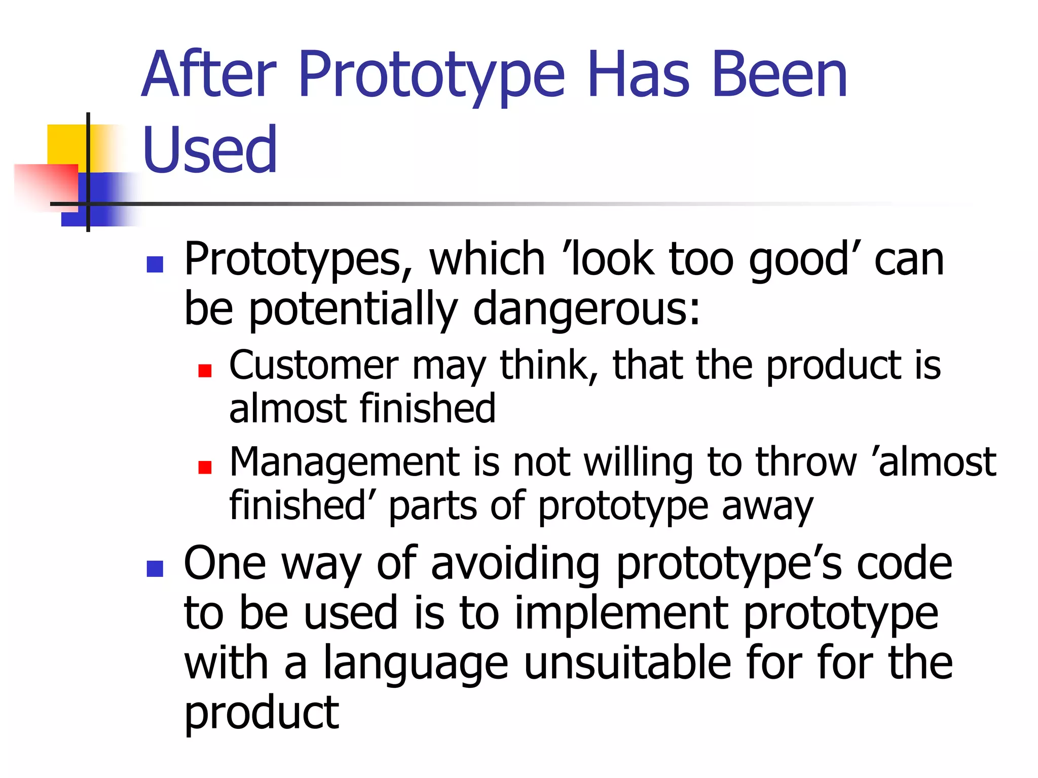 After Prototype Has Been
Used
 Prototypes, which ’look too good’ can
be potentially dangerous:
 Customer may think, that the product is
almost finished
 Management is not willing to throw ’almost
finished’ parts of prototype away
 One way of avoiding prototype’s code
to be used is to implement prototype
with a language unsuitable for for the
product
 