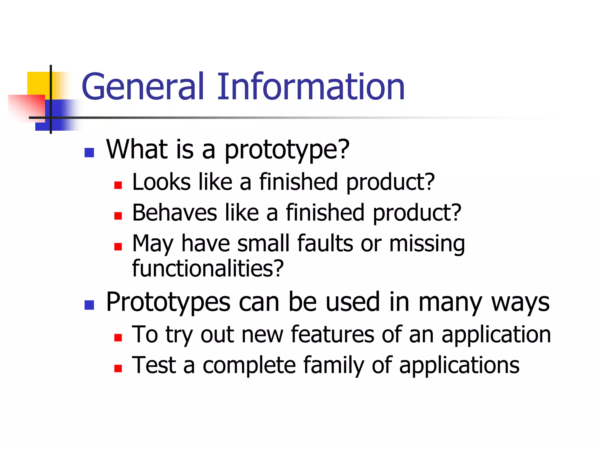 General Information
 What is a prototype?
 Looks like a finished product?
 Behaves like a finished product?
 May have small faults or missing
functionalities?
 Prototypes can be used in many ways
 To try out new features of an application
 Test a complete family of applications
 