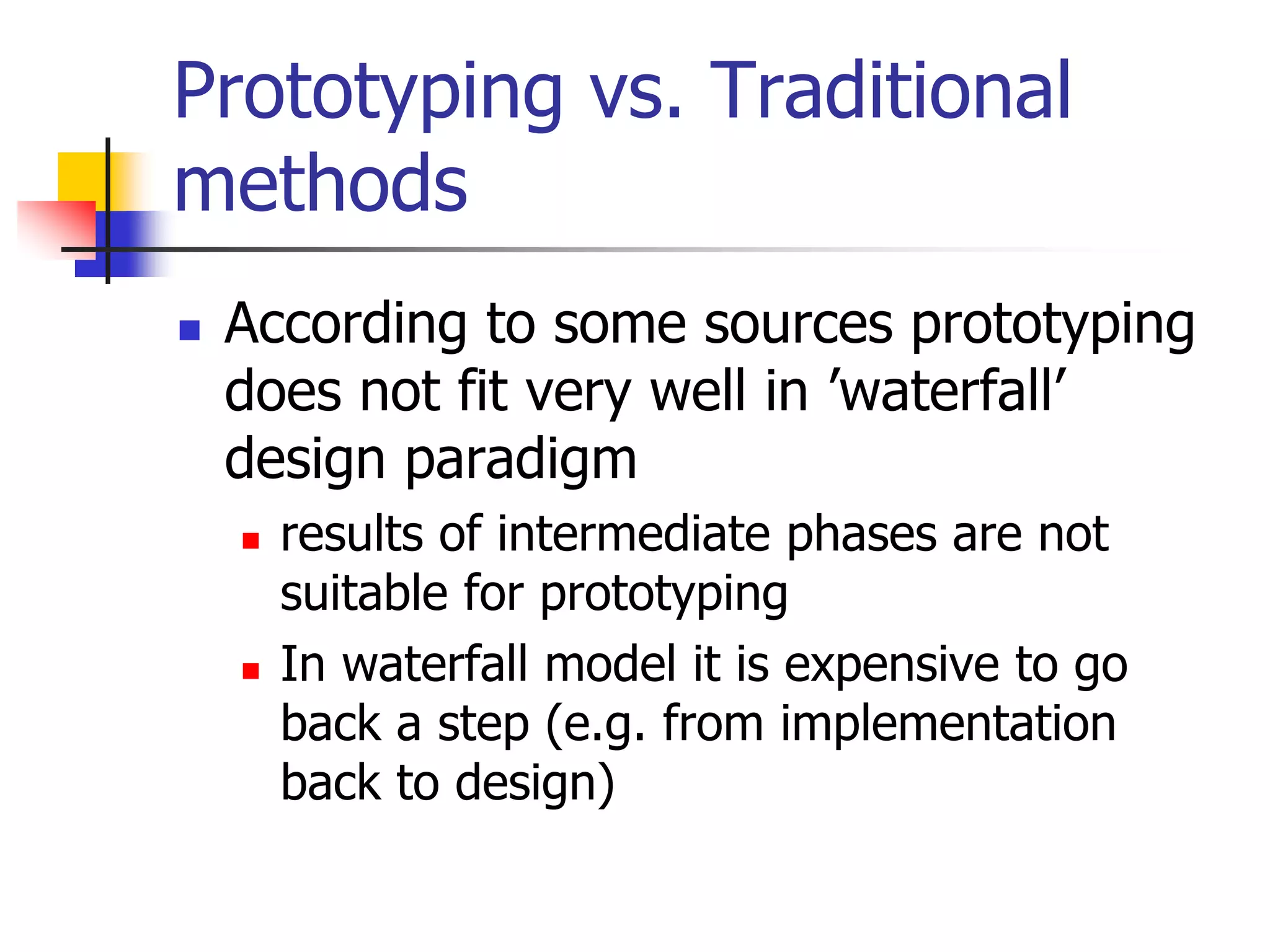 Prototyping vs. Traditional
methods
 According to some sources prototyping
does not fit very well in ’waterfall’
design paradigm
 results of intermediate phases are not
suitable for prototyping
 In waterfall model it is expensive to go
back a step (e.g. from implementation
back to design)
 