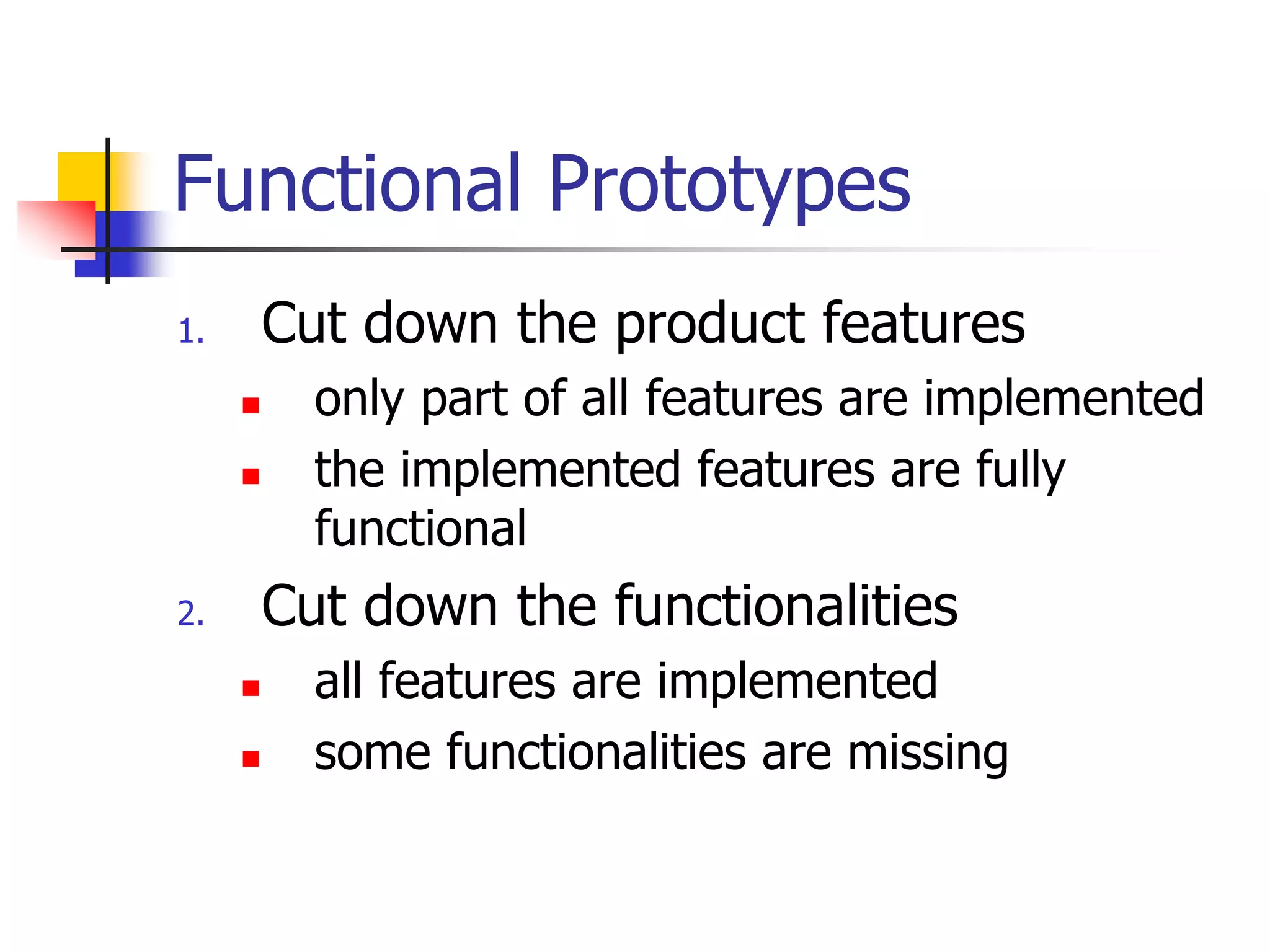 Functional Prototypes
1. Cut down the product features
 only part of all features are implemented
 the implemented features are fully
functional
2. Cut down the functionalities
 all features are implemented
 some functionalities are missing
 