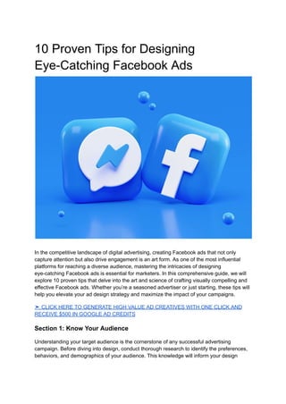 10 Proven Tips for Designing
Eye-Catching Facebook Ads
In the competitive landscape of digital advertising, creating Facebook ads that not only
capture attention but also drive engagement is an art form. As one of the most influential
platforms for reaching a diverse audience, mastering the intricacies of designing
eye-catching Facebook ads is essential for marketers. In this comprehensive guide, we will
explore 10 proven tips that delve into the art and science of crafting visually compelling and
effective Facebook ads. Whether you’re a seasoned advertiser or just starting, these tips will
help you elevate your ad design strategy and maximize the impact of your campaigns.
➤ CLICK HERE TO GENERATE HIGH VALUE AD CREATIVES WITH ONE CLICK AND
RECEIVE $500 IN GOOGLE AD CREDITS
Section 1: Know Your Audience
Understanding your target audience is the cornerstone of any successful advertising
campaign. Before diving into design, conduct thorough research to identify the preferences,
behaviors, and demographics of your audience. This knowledge will inform your design
 
