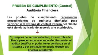 PRUEBA DE CUMPLIMIENTO (Control)
Auditoria Financiera
Las pruebas de cumplimiento representan
procedimientos de auditoria diseñados para
verificar si el sistema de control interno del cliente
está siendo aplicado de acuerdo a lo establecido.
Si, después de la comprobación, los controles del
cliente parecen estar operando efectivamente, el
auditor justifica el poder tener confianza en el
sistema y por consiguiente puede reducir sus
pruebas sustantivas.
 