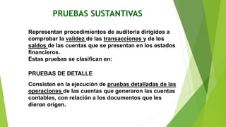 PRUEBAS SUSTANTIVAS
Representan procedimientos de auditoria dirigidos a
comprobar la validez de las transacciones y de los
saldos de las cuentas que se presentan en los estados
financieros.
Estas pruebas se clasifican en:
PRUEBAS DE DETALLE
Consisten en la ejecución de pruebas detalladas de las
operaciones de las cuentas que generaron las cuentas
contables, con relación a los documentos que les
dieron origen.
 