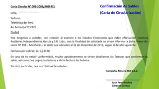 Carta Circular N° 002‐2009/AUD‐TEL Confirmación de Saldos
Lima,
…………………….. (Carta de Circularización)
Señores
Telefónica del Perú
Av. Arequipa N° 2220
Ciudad
Nos dirigimos a ustedes, con relación al examen a los Estados Financieros que están efectuando nuestros
Auditores Independientes García y S.R. Ltda., con la finalidad de solicitarle se sirvan informar a dicha firma (Av.
Larco Nº 398 – Miraflores), el saldo que adeudan al 31 de diciembre de 2019, según el detalle siguiente:
Facturas por cobrar: S/. 6,730.00
En caso de no existir conformidad, mucho agradeceremos se sirvan detallarnos las facturas que conforman su
saldo, así como, los pagos posteriores a dicha fecha si los hubiera.
Sin otro particular, nos suscribimos de ustedes.
Compañía Minera XXX S.A.C.
_________________________
Juan Perez Molina
Gerente General
 