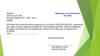 Señores: Respuesta a la Confirmación
García y S.R. Ltda. de Saldos
Avenida Higuereta No. 1490 – Surco
Ciudad
Por medio de la presente damos respuesta a su circular Nº 002‐2019/AUD‐TEL, expresando
que según nuestros registros contables al 31 de diciembre de 2019, tenemos pendientes
de pago a los señores de la Compañía XXX, factura Nº 01‐2728, por un importe de S/.
6,730.00.
Lima,.......................................
Telefónica del Perú
_________________________
José Riberyra Fano
Gerente General
 