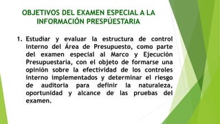 OBJETIVOS DEL EXAMEN ESPECIAL A LA
INFORMACIÓN PRESPÚESTARIA
1. Estudiar y evaluar la estructura de control
interno del Área de Presupuesto, como parte
del examen especial al Marco y Ejecución
Presupuestaria, con el objeto de formarse una
opinión sobre la efectividad de los controles
interno implementados y determinar el riesgo
de auditoria para definir la naturaleza,
oportunidad y alcance de las pruebas del
examen.
 