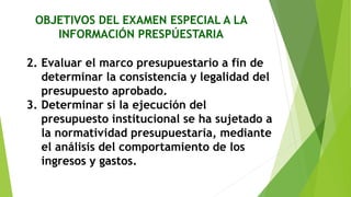 OBJETIVOS DEL EXAMEN ESPECIAL A LA
INFORMACIÓN PRESPÚESTARIA
2. Evaluar el marco presupuestario a fin de
determinar la consistencia y legalidad del
presupuesto aprobado.
3. Determinar si la ejecución del
presupuesto institucional se ha sujetado a
la normatividad presupuestaria, mediante
el análisis del comportamiento de los
ingresos y gastos.
 