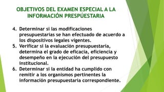 OBJETIVOS DEL EXAMEN ESPECIAL A LA
INFORMACIÓN PRESPÚESTARIA
4. Determinar si las modificaciones
presupuestarias se han efectuado de acuerdo a
los dispositivos legales vigentes.
5. Verificar si la evaluación presupuestaria,
determina el grado de eficacia, eficiencia y
desempeño en la ejecución del presupuesto
institucional.
6. Determinar si la entidad ha cumplido con
remitir a los organismos pertinentes la
información presupuestaria correspondiente.
 