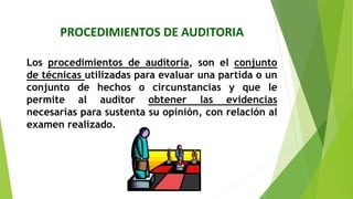 PROCEDIMIENTOS DE AUDITORIA
Los procedimientos de auditoría, son el conjunto
de técnicas utilizadas para evaluar una partida o un
conjunto de hechos o circunstancias y que le
permite al auditor obtener las evidencias
necesarias para sustenta su opinión, con relación al
examen realizado.
 
