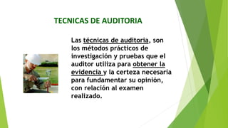 TECNICAS DE AUDITORIA
Las técnicas de auditoria, son
los métodos prácticos de
investigación y pruebas que el
auditor utiliza para obtener la
evidencia y la certeza necesaria
para fundamentar su opinión,
con relación al examen
realizado.
 