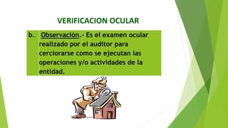 VERIFICACION OCULAR
b. Observación.‐ Es el examen ocular
realizado por el auditor para
cerciorarse como se ejecutan las
operaciones y/o actividades de la
entidad.
 