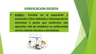 VERIFICACION ESCRITA
f. Análisis.‐ Consiste en al separación y
evaluación crítica obtenida y minuciosa de los
elementos o partes que conforman una
operación, afín de establecer su conformidad
con los criterios técnicos y normativos.
 