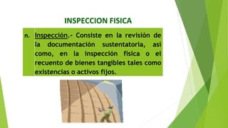INSPECCION FISICA
n. Inspección.‐ Consiste en la revisión de
la documentación sustentatoria, así
como, en la inspección física o el
recuento de bienes tangibles tales como
existencias o activos fijos.
 