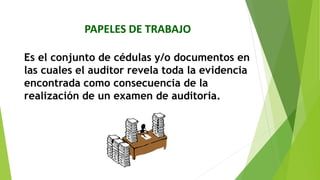 PAPELES DE TRABAJO
Es el conjunto de cédulas y/o documentos en
las cuales el auditor revela toda la evidencia
encontrada como consecuencia de la
realización de un examen de auditoria.
 