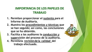 IMPORTANCIA DE LOS PAPELES DE
TRABAJO
1. Permiten proporcionar el sustento para el
Informe de Auditoria.
2. Muestra los procedimientos y técnicas que
se han seguido; así como, las conclusiones
que se ha obtenido.
3. Facilita a los auditores la conducción y
supervisión del proceso de la auditoria.
4. Permitela revisióndela calidad del
trabajo efectuado.
 