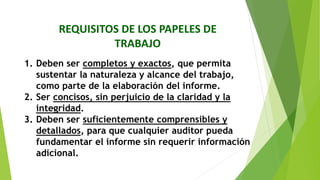 REQUISITOS DE LOS PAPELES DE
TRABAJO
1. Deben ser completos y exactos, que permita
sustentar la naturaleza y alcance del trabajo,
como parte de la elaboración del informe.
2. Ser concisos, sin perjuicio de la claridad y la
integridad.
3. Deben ser suficientemente comprensibles y
detallados, para que cualquier auditor pueda
fundamentar el informe sin requerir información
adicional.
 