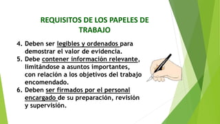 REQUISITOS DE LOS PAPELES DE
TRABAJO
4. Deben ser legibles y ordenados para
demostrar el valor de evidencia.
5. Debe contener información relevante,
limitándose a asuntos importantes,
con relación a los objetivos del trabajo
encomendado.
6. Deben ser firmados por el personal
encargado de su preparación, revisión
y supervisión.
 