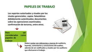 PAPELES DE TRABAJO
Los reportes autorizados y visados por los
niveles gerenciales; copias fotostáticas
debidamente autenticadas; documentos
sobre las operaciones examinadas;
confirmación de terceros, entre otros.
Para ser
considerados como
papeles de
trabajo
Deben contar con referencias y marcas de auditoria,
leyenda, comentarios y conclusiones del auditor,
además de ser codificados y visados por los auditores
que efectuaron el trabajo.
 