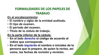 FORMALIDADES DE LOS PAPELES DE
TRABAJO
En el encabezamiento:
• El nombre y siglas de la entidad auditada.
• El tipo de examen.
• El periodo del examen.
• Titulo de la cédula de trabajo.
En la parte inferior de la cédula:
• En el lado derecho el código de acuerdo al
índice que corresponda.
• En el lado izquierdo el nombre o iniciales de la
persona que lo preparo, de quien la reviso, así
como, las fechas de revisión y revisión.
 