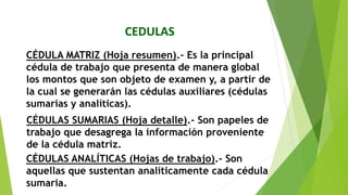 CEDULAS
CÉDULA MATRIZ (Hoja resumen).‐ Es la principal
cédula de trabajo que presenta de manera global
los montos que son objeto de examen y, a partir de
la cual se generarán las cédulas auxiliares (cédulas
sumarias y analíticas).
CÉDULAS SUMARIAS (Hoja detalle).‐ Son papeles de
trabajo que desagrega la información proveniente
de la cédula matriz.
CÉDULAS ANALÍTICAS (Hojas de trabajo).‐ Son
aquellas que sustentan analíticamente cada cédula
sumaria.
 