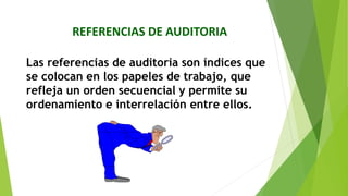REFERENCIAS DE AUDITORIA
Las referencias de auditoria son índices que
se colocan en los papeles de trabajo, que
refleja un orden secuencial y permite su
ordenamiento e interrelación entre ellos.
 